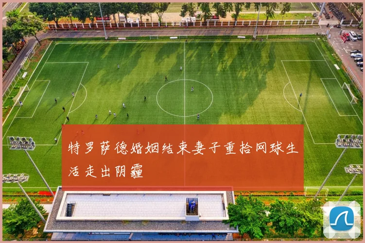 特罗萨德婚姻结束妻子重拾网球生活走出阴霾