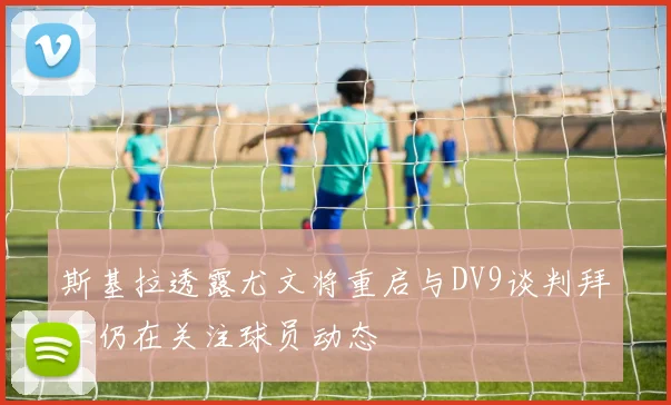 斯基拉透露尤文将重启与DV9谈判拜仁仍在关注球员动态