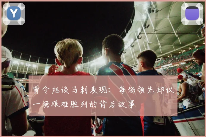 曾令旭谈马刺表现：每场领先却仅一场艰难胜利的背后故事