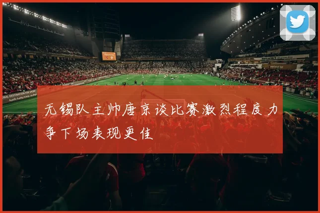 无锡队主帅唐京谈比赛激烈程度力争下场表现更佳
