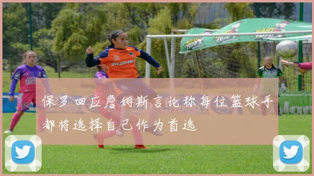 保罗回应詹姆斯言论称每位篮球手都将选择自己作为首选
