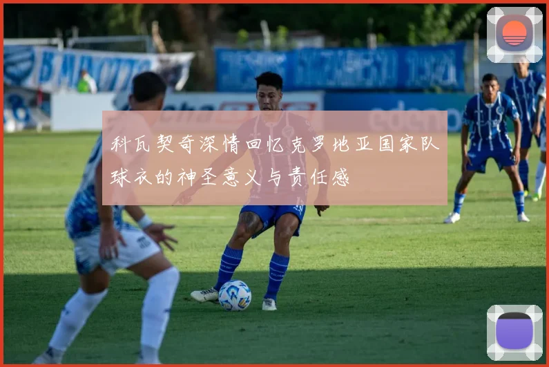 科瓦契奇深情回忆克罗地亚国家队球衣的神圣意义与责任感