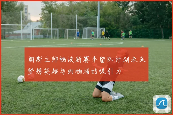 朗斯主帅畅谈新赛季留队计划未来梦想英超与利物浦的吸引力
