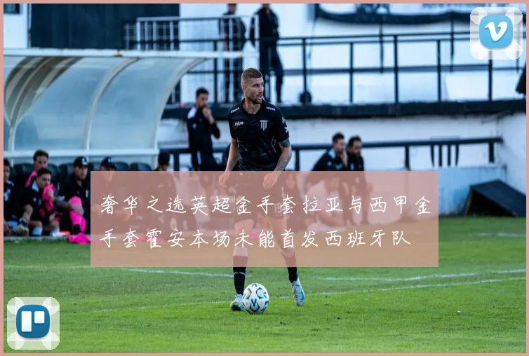 奢华之选英超金手套拉亚与西甲金手套霍安本场未能首发西班牙队