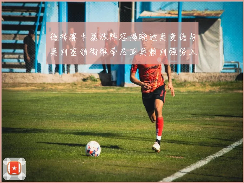 德转赛季暴涨阵容揭晓迪奥曼德与奥利塞领衔维蒂尼亚奥赖利强势入选