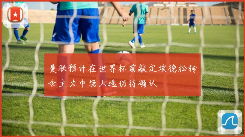 曼联预计在世界杯前敲定埃德松转会主力中场人选仍待确认