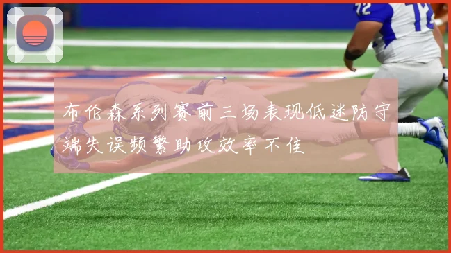 布伦森系列赛前三场表现低迷防守端失误频繁助攻效率不佳