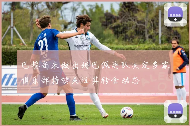 巴黎尚未做出姆巴佩离队决定多家俱乐部持续关注其转会动态