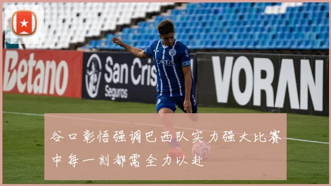 谷口彰悟强调巴西队实力强大比赛中每一刻都需全力以赴