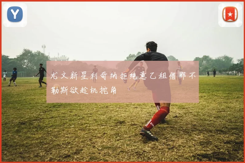尤文新星利奇纳拒绝意乙租借那不勒斯欲趁机挖角