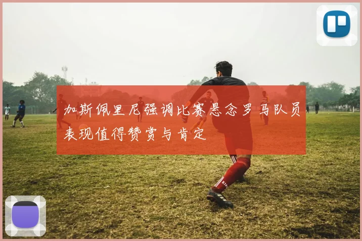 加斯佩里尼强调比赛悬念罗马队员表现值得赞赏与肯定