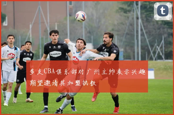 多支CBA俱乐部对广州主帅表示兴趣期望邀请其加盟执教