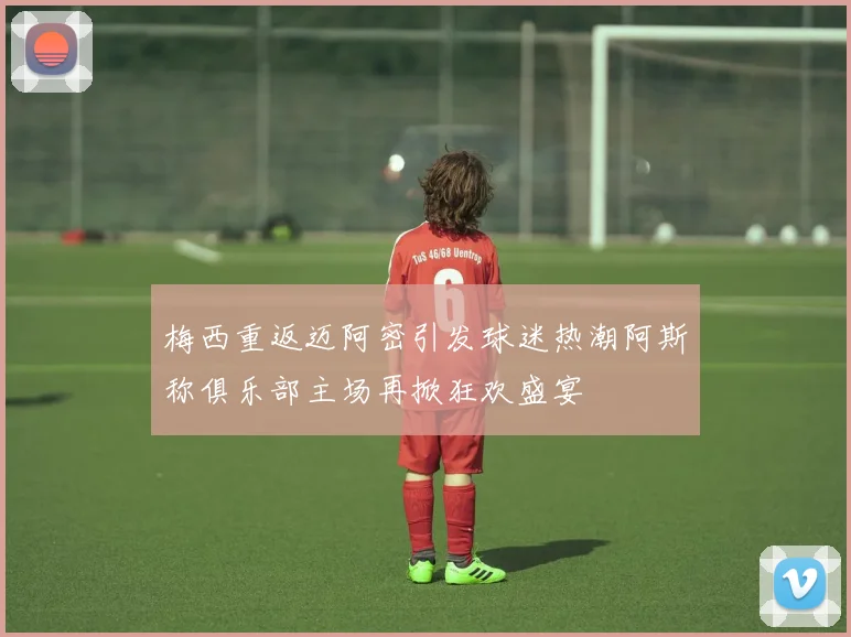 梅西重返迈阿密引发球迷热潮阿斯称俱乐部主场再掀狂欢盛宴