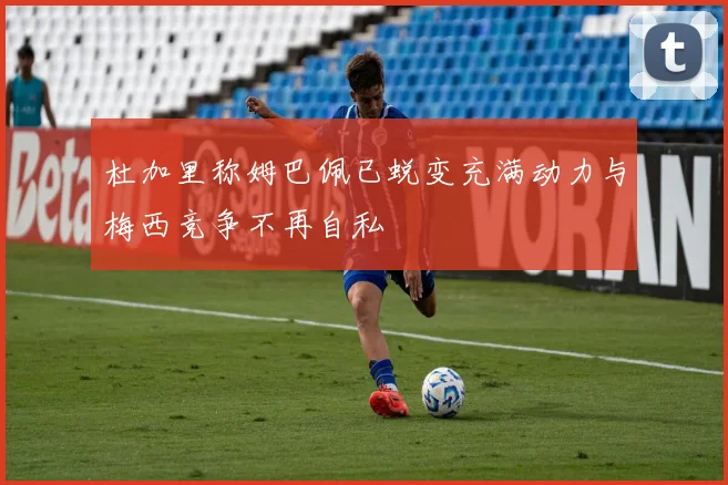 杜加里称姆巴佩已蜕变充满动力与梅西竞争不再自私
