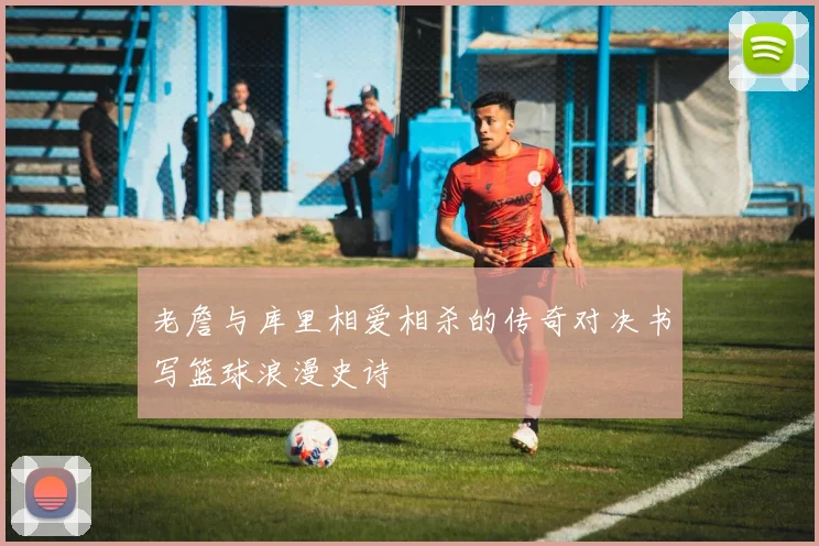 老詹与库里相爱相杀的传奇对决书写篮球浪漫史诗